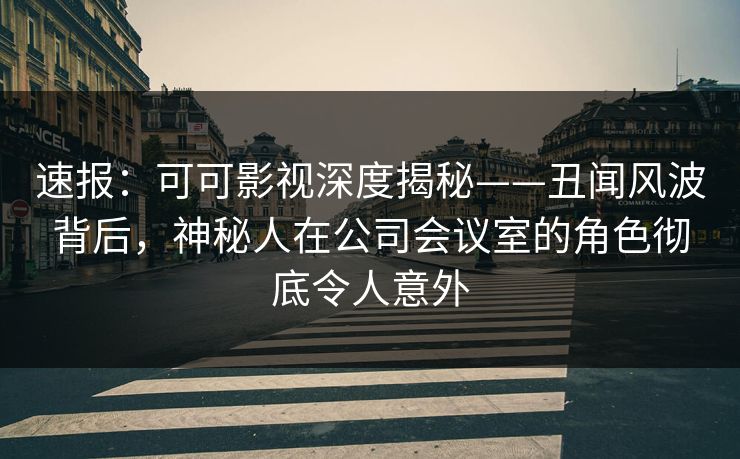 速报：可可影视深度揭秘——丑闻风波背后，神秘人在公司会议室的角色彻底令人意外