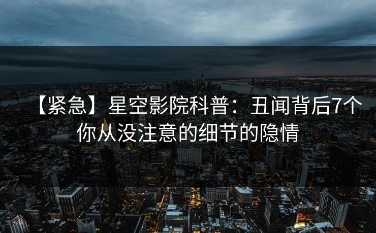 【紧急】星空影院科普：丑闻背后7个你从没注意的细节的隐情