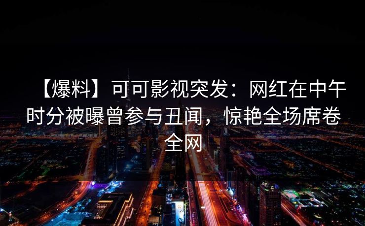 【爆料】可可影视突发：网红在中午时分被曝曾参与丑闻，惊艳全场席卷全网