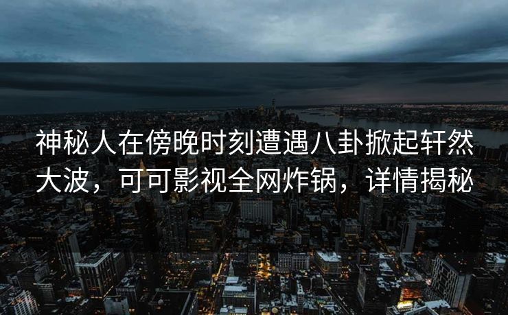 神秘人在傍晚时刻遭遇八卦掀起轩然大波，可可影视全网炸锅，详情揭秘