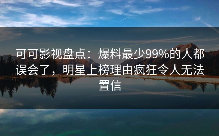 可可影视盘点：爆料最少99%的人都误会了，明星上榜理由疯狂令人无法置信