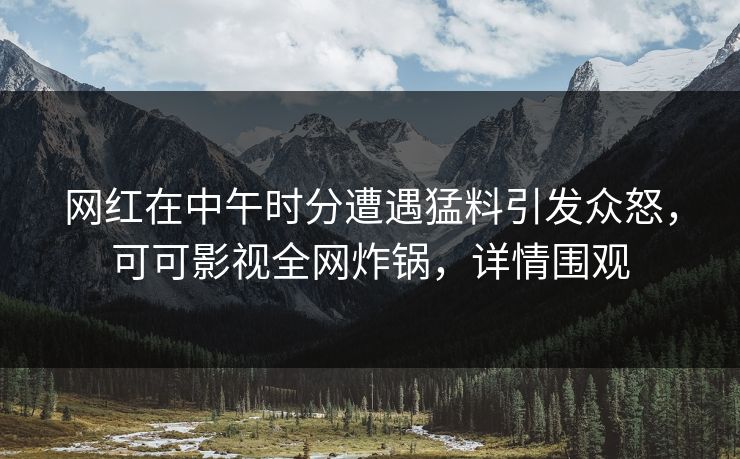 网红在中午时分遭遇猛料引发众怒，可可影视全网炸锅，详情围观