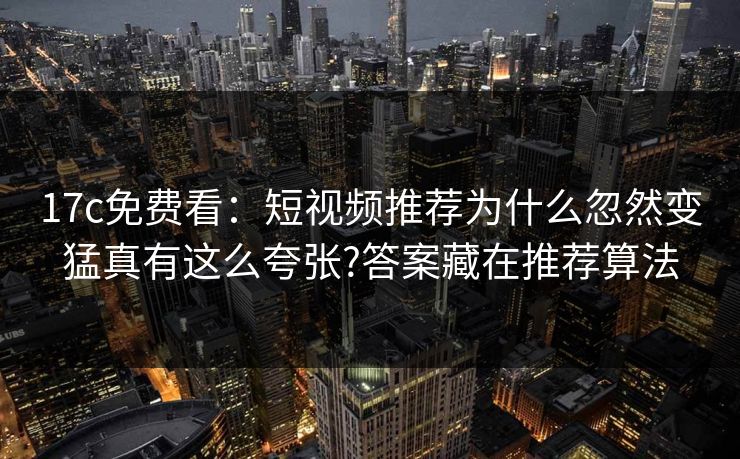17c免费看：短视频推荐为什么忽然变猛真有这么夸张?答案藏在推荐算法