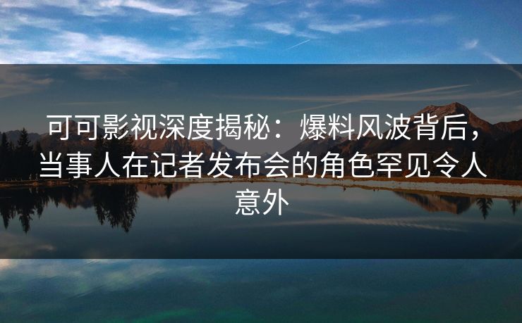 可可影视深度揭秘：爆料风波背后，当事人在记者发布会的角色罕见令人意外