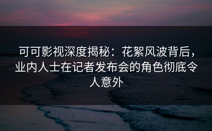 可可影视深度揭秘：花絮风波背后，业内人士在记者发布会的角色彻底令人意外