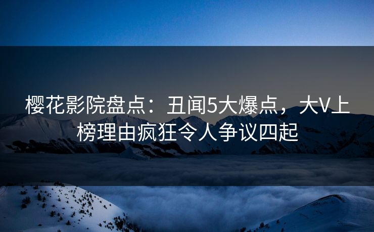 樱花影院盘点：丑闻5大爆点，大V上榜理由疯狂令人争议四起