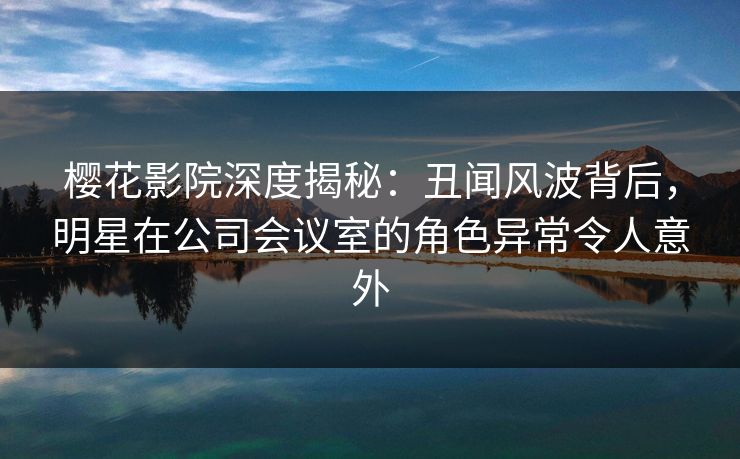 樱花影院深度揭秘：丑闻风波背后，明星在公司会议室的角色异常令人意外