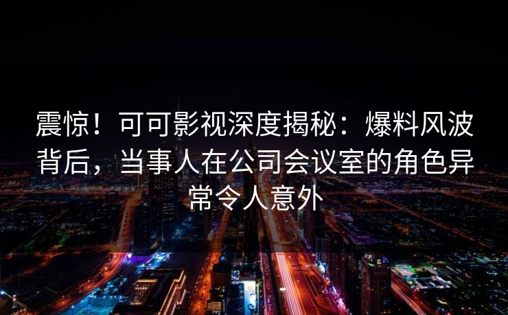 震惊！可可影视深度揭秘：爆料风波背后，当事人在公司会议室的角色异常令人意外