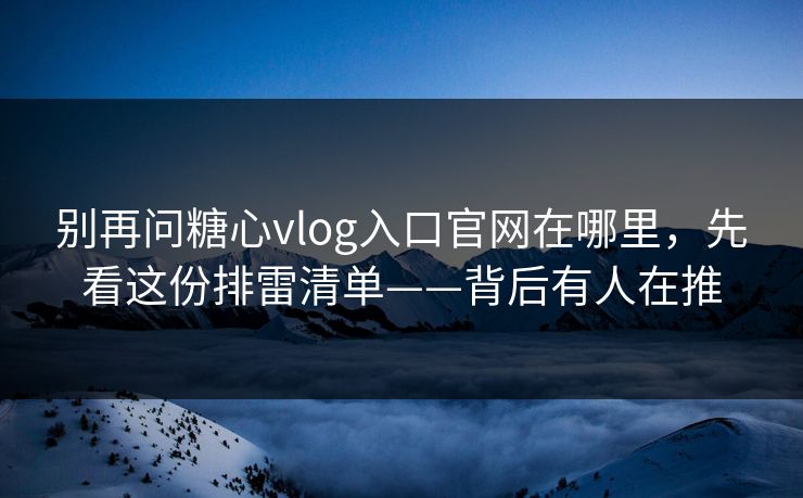 别再问糖心vlog入口官网在哪里，先看这份排雷清单——背后有人在推