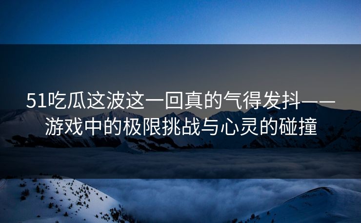 51吃瓜这波这一回真的气得发抖——游戏中的极限挑战与心灵的碰撞