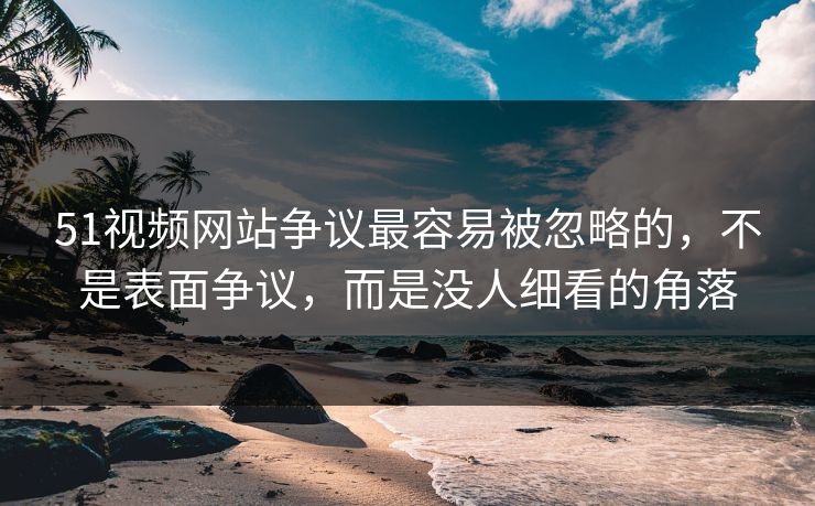 51视频网站争议最容易被忽略的，不是表面争议，而是没人细看的角落